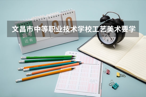 文昌市中等职业技术学校工艺美术要学几门课程 专业能力要求是什么