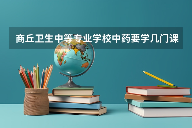 商丘卫生中等专业学校中药要学几门课程 专业能力要求是什么