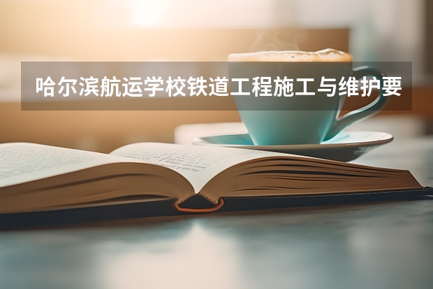 哈尔滨航运学校铁道工程施工与维护要学几门课程 专业能力要求是什么