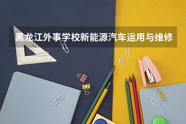 黑龙江外事学校新能源汽车运用与维修要学几门课程 专业能力要求是什么
