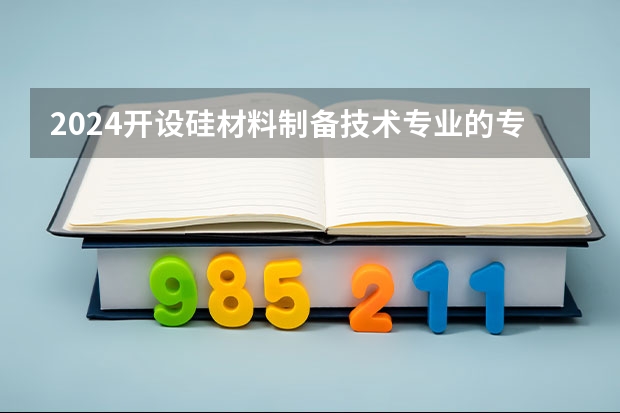 2024开设硅材料制备技术专业的专科（高职）类大学有哪些