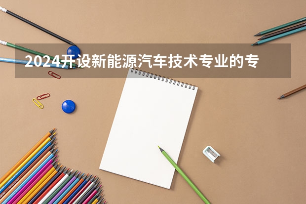 2024开设新能源汽车技术专业的专科（高职）类大学有哪些