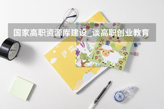 国家高职资源库建设_谈高职创业教育资源库的建设(近年来国内本科生创业率最高的高校是)