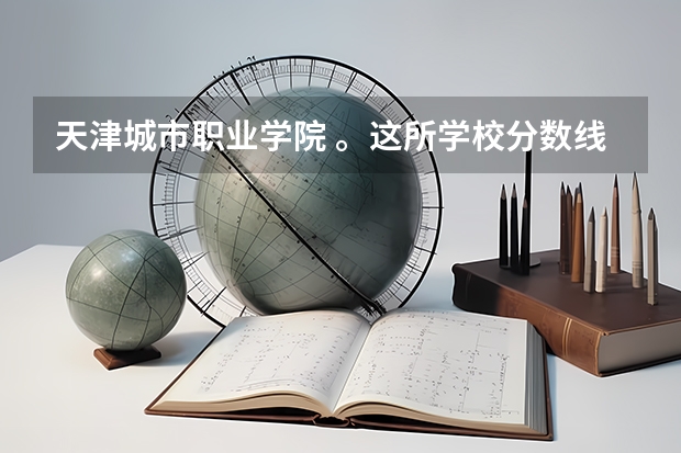 天津城市职业学院 。这所学校分数线分别是多少？就业情况怎么样？