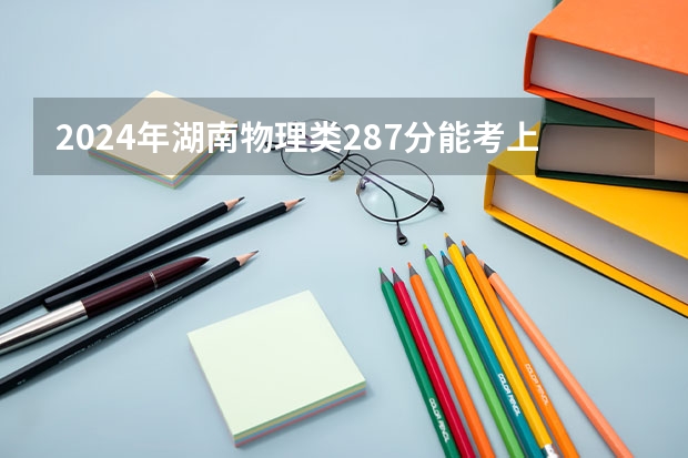 2024年湖南物理类287分能考上什么大学?