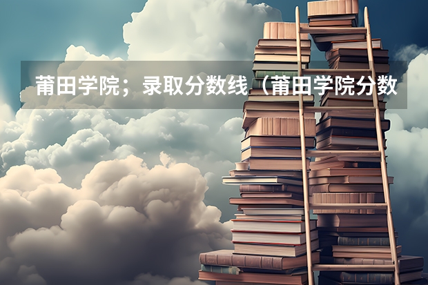 莆田学院；录取分数线（莆田学院分数线）