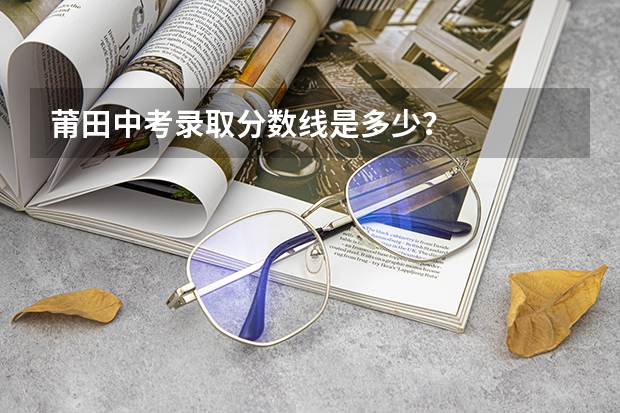 莆田中考录取分数线是多少？
