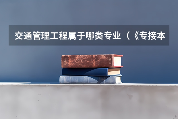 交通管理工程属于哪类专业(《专接本教育选拔考试本、专科专业对应指导性目录》)