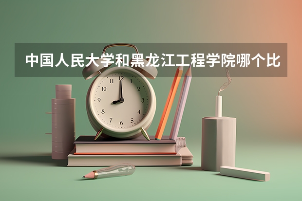 中国人民大学和黑龙江工程学院哪个比较好 历年录取分数线对比
