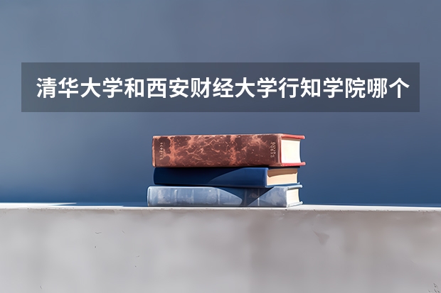 清华大学和西安财经大学行知学院哪个比较好 历年录取分数线对比
