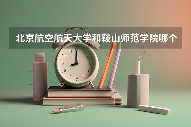 北京航空航天大学和鞍山师范学院哪个比较好 历年录取分数线对比