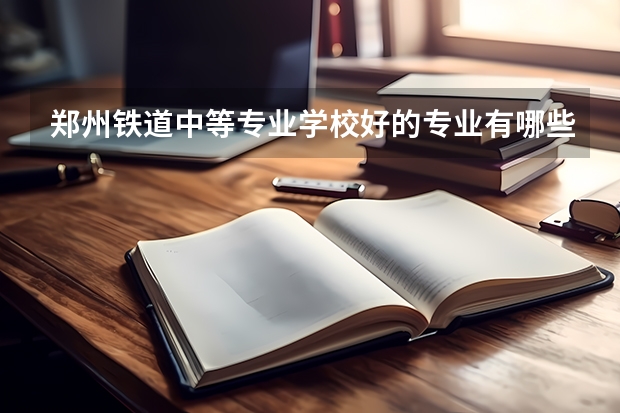 郑州铁道中等专业学校好的专业有哪些 郑州铁道中等专业学校每个专业招生情况
