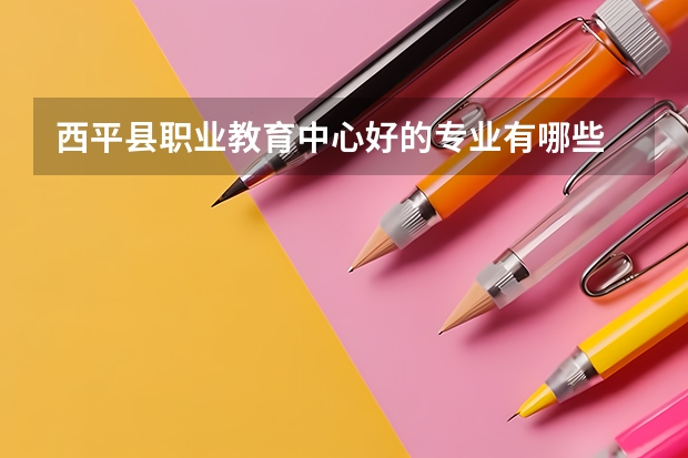 西平县职业教育中心好的专业有哪些 西平县职业教育中心每个专业招生情况