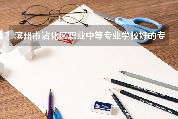 滨州市沾化区职业中等专业学校好的专业有哪些 滨州市沾化区职业中等专业学校每个专业招生情况