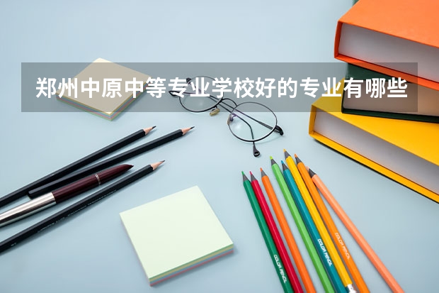 郑州中原中等专业学校好的专业有哪些 郑州中原中等专业学校每个专业招生情况