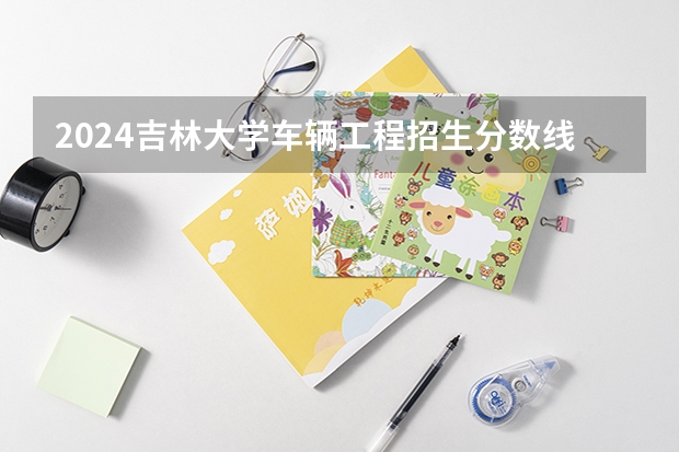 2024吉林大学车辆工程招生分数线是多少 吉林大学车辆工程专业历年分数线总汇