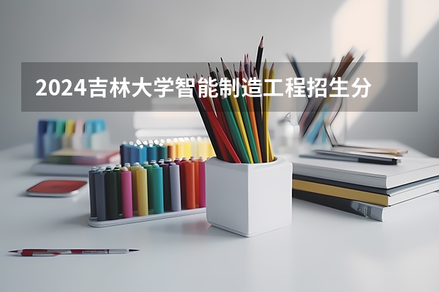 2024吉林大学智能制造工程招生分数线是多少 吉林大学智能制造工程专业历年分数线总汇