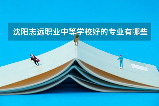 沈阳志远职业中等学校好的专业有哪些 沈阳志远职业中等学校每个专业招生情况