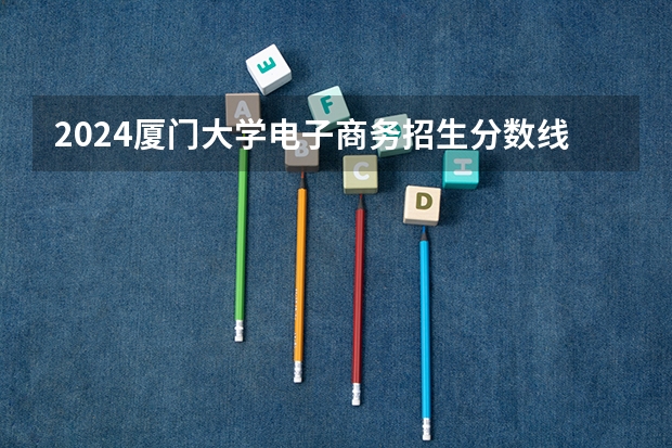 2024厦门大学电子商务招生分数线是多少 厦门大学电子商务专业历年分数线总汇