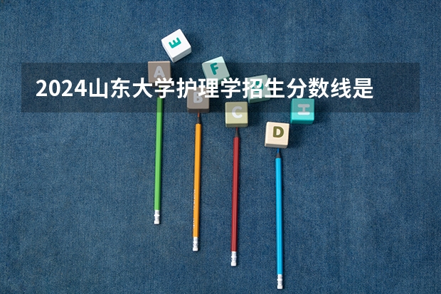 2024山东大学护理学招生分数线是多少 山东大学护理学专业历年分数线总汇