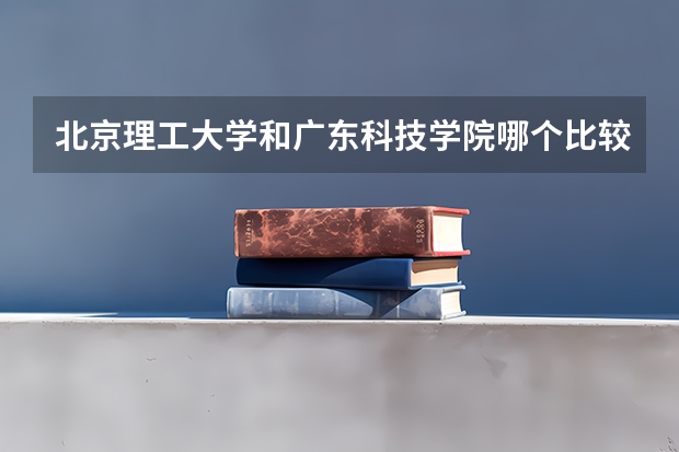 北京理工大学和广东科技学院哪个比较好 历年录取分数线对比