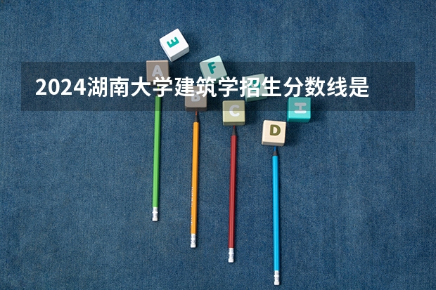 2024湖南大学建筑学招生分数线是多少 湖南大学建筑学专业历年分数线总汇