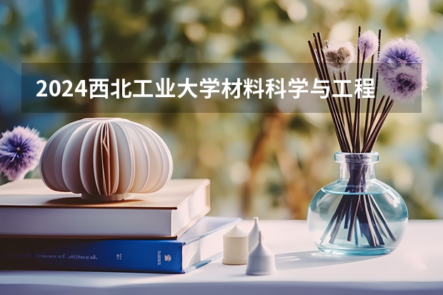 2024西北工业大学材料科学与工程招生分数线是多少 西北工业大学材料科学与工程专业历年分数线总汇