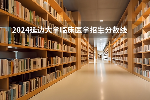 2024延边大学临床医学招生分数线是多少 延边大学临床医学专业历年分数线总汇