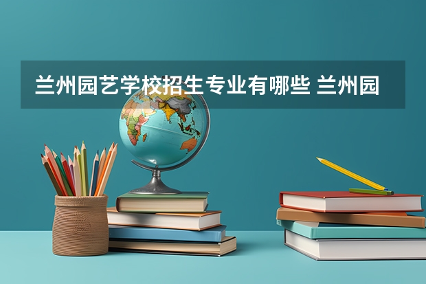 兰州园艺学校招生专业有哪些 兰州园艺学校热门专业招多少人