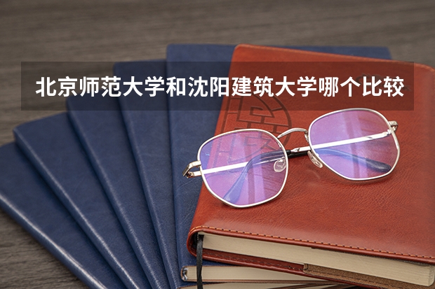 北京师范大学和沈阳建筑大学哪个比较好 历年录取分数线对比