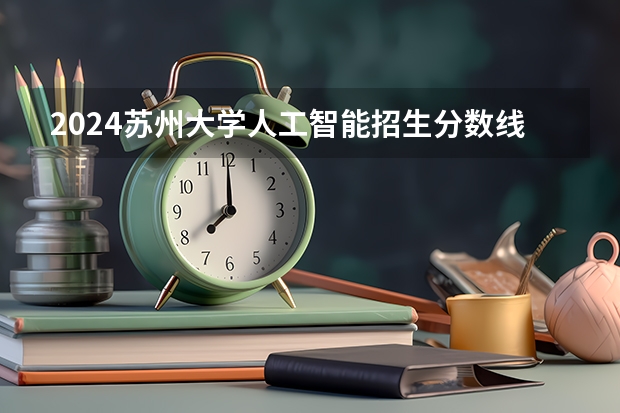 2024苏州大学人工智能招生分数线是多少 苏州大学人工智能专业历年分数线总汇