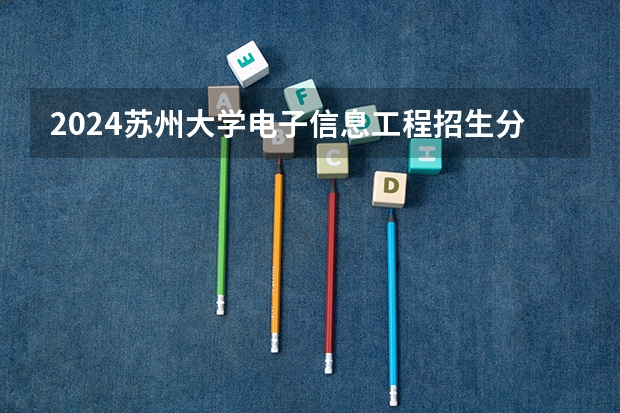 2024苏州大学电子信息工程招生分数线是多少 苏州大学电子信息工程专业历年分数线总汇