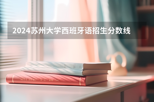 2024苏州大学西班牙语招生分数线是多少 苏州大学西班牙语专业历年分数线总汇