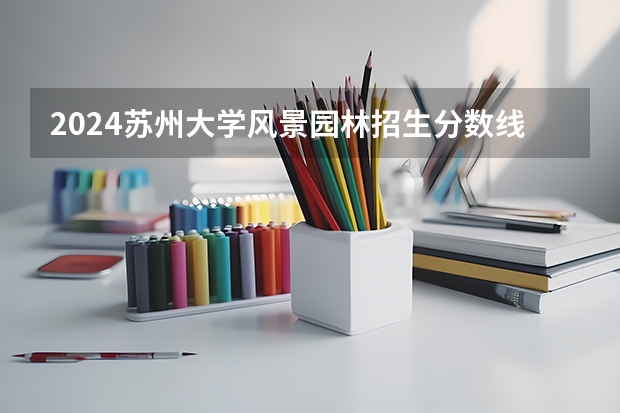 2024苏州大学风景园林招生分数线是多少 苏州大学风景园林专业历年分数线总汇