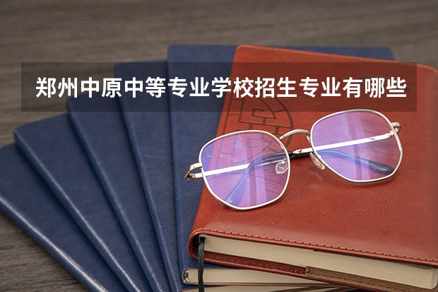 郑州中原中等专业学校招生专业有哪些 郑州中原中等专业学校热门专业招多少人