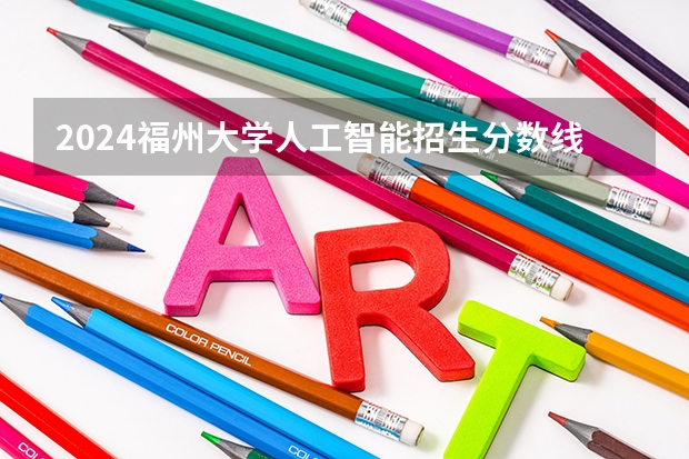 2024福州大学人工智能招生分数线是多少 福州大学人工智能专业历年分数线总汇