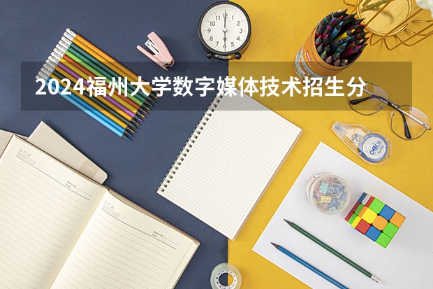 2024福州大学数字媒体技术招生分数线是多少 福州大学数字媒体技术专业历年分数线总汇
