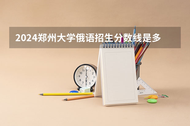 2024郑州大学俄语招生分数线是多少 郑州大学俄语专业历年分数线总汇