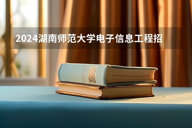 2024湖南师范大学电子信息工程招生分数线是多少 湖南师范大学电子信息工程专业历年分数线总汇