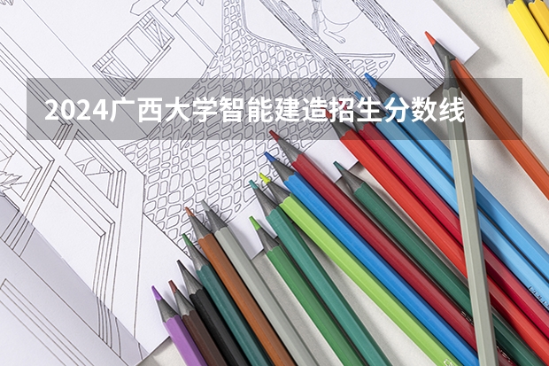 2024广西大学智能建造招生分数线是多少 广西大学智能建造专业历年分数线总汇