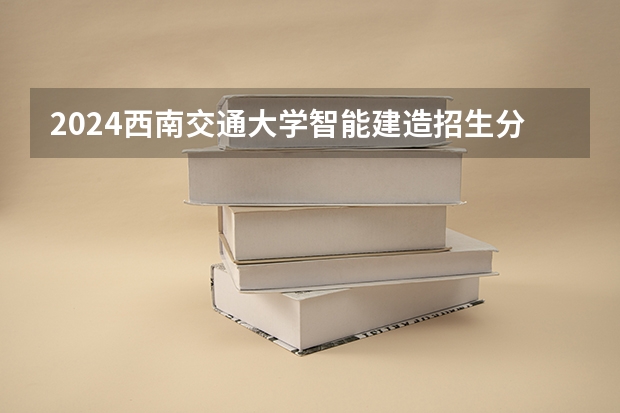 2024西南交通大学智能建造招生分数线是多少 西南交通大学智能建造专业历年分数线总汇