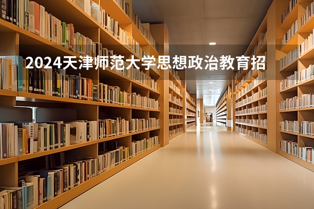 2024天津师范大学思想政治教育招生分数线是多少 天津师范大学思想政治教育专业历年分数线总汇