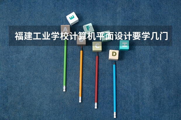 福建工业学校计算机平面设计要学几门课程 专业能力要求是什么