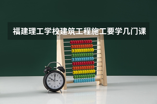 福建理工学校建筑工程施工要学几门课程 专业能力要求是什么