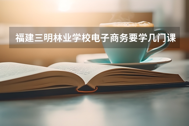 福建三明林业学校电子商务要学几门课程 专业能力要求是什么