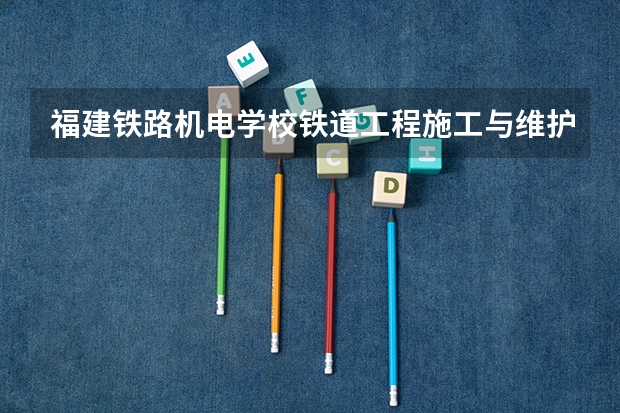 福建铁路机电学校铁道工程施工与维护要学几门课程 专业能力要求是什么